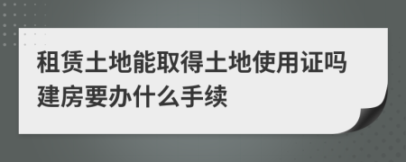 租賃土地能取得土地使用證嗎建房要辦什么手續(xù)
