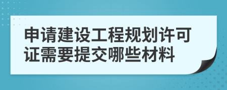 申請建設工程規(guī)劃許可證需要提交哪些材料