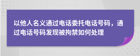 以他人名義通過電話委托電話號碼，通過電話號碼發(fā)現(xiàn)被拘禁如何處理