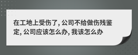 在工地上受傷了, 公司不給做傷殘鑒定, 公司應該怎么辦, 我該怎么辦