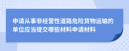 申請從事非經(jīng)營性道路危險(xiǎn)貨物運(yùn)輸?shù)膯挝粦?yīng)當(dāng)提交哪些材料申請材料