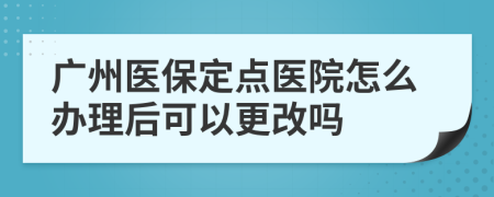 廣州醫(yī)保定點醫(yī)院怎么辦理后可以更改嗎
