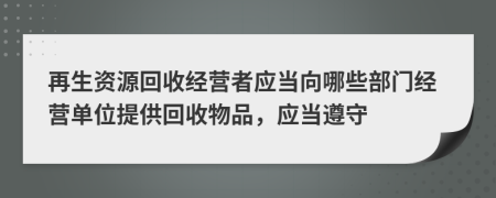 再生資源回收經(jīng)營(yíng)者應(yīng)當(dāng)向哪些部門經(jīng)營(yíng)單位提供回收物品，應(yīng)當(dāng)遵守