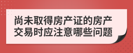 尚未取得房產(chǎn)證的房產(chǎn)交易時應(yīng)注意哪些問題