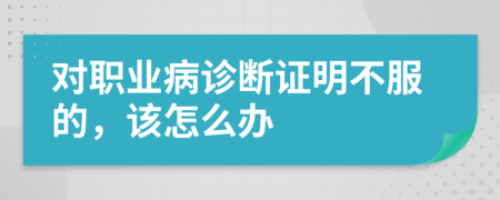 對(duì)職業(yè)病診斷證明不服的，該怎么辦