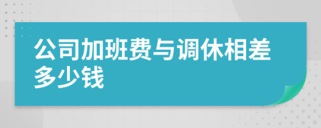 公司加班費(fèi)與調(diào)休相差多少錢