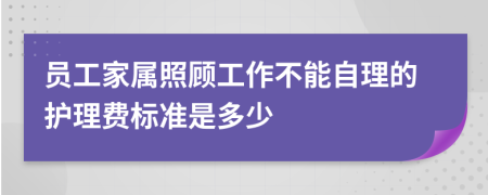 員工家屬照顧工作不能自理的護(hù)理費(fèi)標(biāo)準(zhǔn)是多少