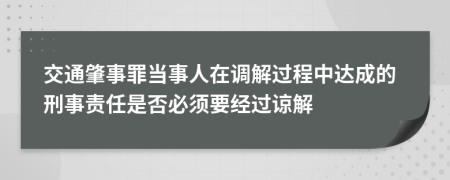 交通肇事罪當(dāng)事人在調(diào)解過程中達(dá)成的刑事責(zé)任是否必須要經(jīng)過諒解