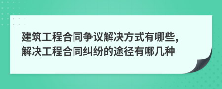 建筑工程合同爭議解決方式有哪些, 解決工程合同糾紛的途徑有哪幾種