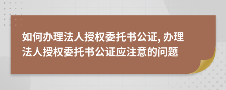 如何辦理法人授權(quán)委托書公證, 辦理法人授權(quán)委托書公證應(yīng)注意的問題