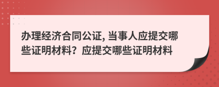 辦理經(jīng)濟(jì)合同公證, 當(dāng)事人應(yīng)提交哪些證明材料？應(yīng)提交哪些證明材料