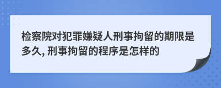 檢察院對(duì)犯罪嫌疑人刑事拘留的期限是多久, 刑事拘留的程序是怎樣的