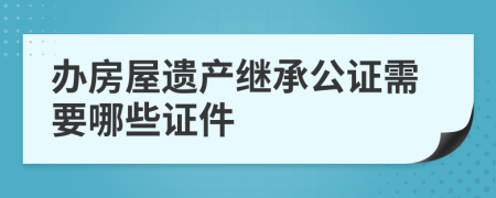 辦房屋遺產(chǎn)繼承公證需要哪些證件