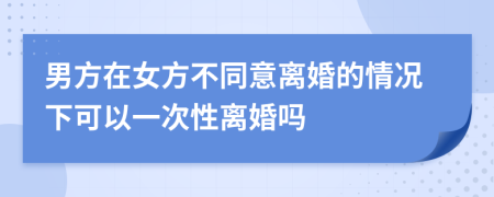 男方在女方不同意離婚的情況下可以一次性離婚嗎