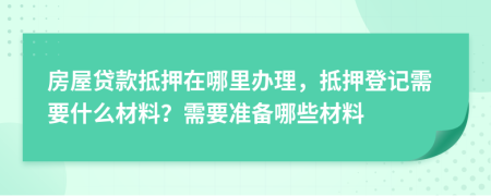 房屋貸款抵押在哪里辦理，抵押登記需要什么材料？需要準(zhǔn)備哪些材料