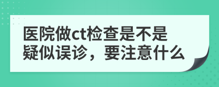 醫(yī)院做ct檢查是不是疑似誤診，要注意什么