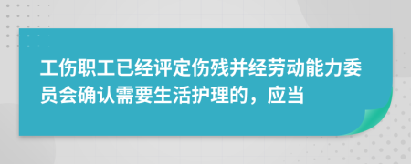 工傷職工已經(jīng)評(píng)定傷殘并經(jīng)勞動(dòng)能力委員會(huì)確認(rèn)需要生活護(hù)理的，應(yīng)當(dāng)