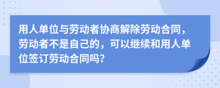 用人單位與勞動(dòng)者協(xié)商解除勞動(dòng)合同，勞動(dòng)者不是自己的，可以繼續(xù)和用人單位簽訂勞動(dòng)合同嗎？
