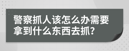 警察抓人該怎么辦需要拿到什么東西去抓？