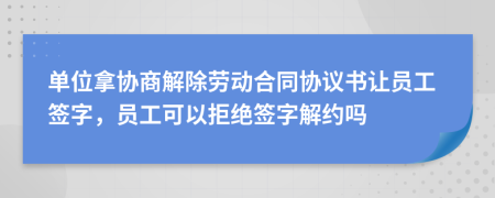 單位拿協(xié)商解除勞動合同協(xié)議書讓員工簽字，員工可以拒絕簽字解約嗎