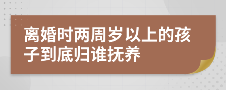 離婚時兩周歲以上的孩子到底歸誰撫養(yǎng)