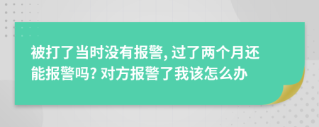 被打了當(dāng)時(shí)沒(méi)有報(bào)警, 過(guò)了兩個(gè)月還能報(bào)警嗎? 對(duì)方報(bào)警了我該怎么辦