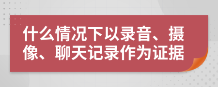 什么情況下以錄音、攝像、聊天記錄作為證據(jù)