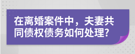 在離婚案件中，夫妻共同債權(quán)債務如何處理?