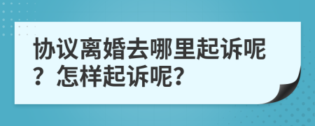 協(xié)議離婚去哪里起訴呢？怎樣起訴呢？