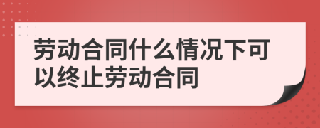 勞動(dòng)合同什么情況下可以終止勞動(dòng)合同