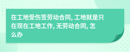 在工地受傷簽勞動(dòng)合同, 工地就是只在現(xiàn)在工地工作, 無(wú)勞動(dòng)合同, 怎么辦