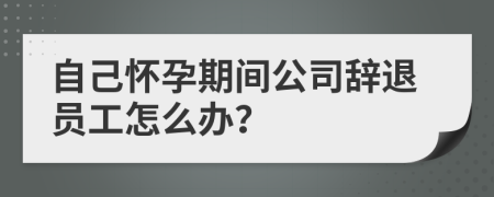 自己懷孕期間公司辭退員工怎么辦？