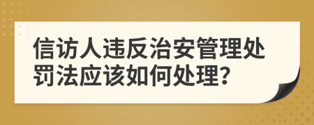 信訪人違反治安管理處罰法應(yīng)該如何處理？