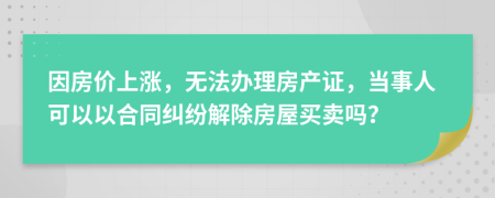 因房價(jià)上漲，無法辦理房產(chǎn)證，當(dāng)事人可以以合同糾紛解除房屋買賣嗎？