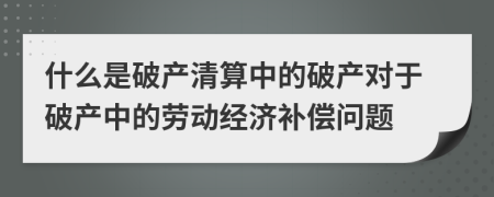 什么是破產(chǎn)清算中的破產(chǎn)對于破產(chǎn)中的勞動經(jīng)濟補償問題