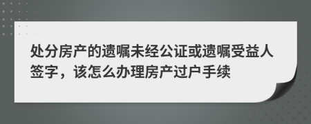 處分房產的遺囑未經公證或遺囑受益人簽字，該怎么辦理房產過戶手續(xù)