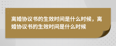 離婚協(xié)議書的生效時(shí)間是什么時(shí)候，離婚協(xié)議書的生效時(shí)間是什么時(shí)候