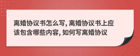 離婚協(xié)議書怎么寫, 離婚協(xié)議書上應(yīng)該包含哪些內(nèi)容, 如何寫離婚協(xié)議