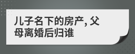 兒子名下的房產(chǎn), 父母離婚后歸誰