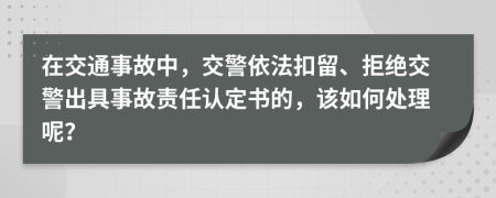 在交通事故中，交警依法扣留、拒絕交警出具事故責(zé)任認(rèn)定書的，該如何處理呢？