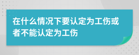 在什么情況下要認(rèn)定為工傷或者不能認(rèn)定為工傷