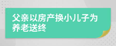 父親以房產(chǎn)換小兒子為養(yǎng)老送終