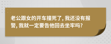 老公跟女的開車撞死了, 我還沒有報(bào)警, 我就一定要告他回去坐牢嗎?