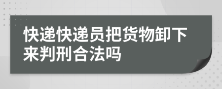 快遞快遞員把貨物卸下來判刑合法嗎
