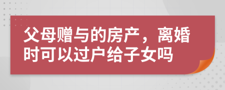 父母贈與的房產(chǎn)，離婚時可以過戶給子女嗎