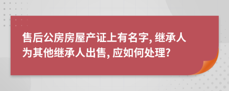 售后公房房屋產(chǎn)證上有名字, 繼承人為其他繼承人出售, 應(yīng)如何處理?
