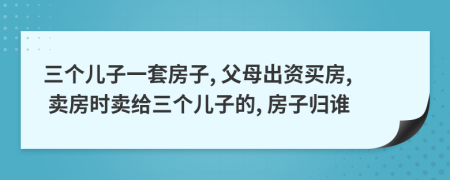 三個兒子一套房子, 父母出資買房, 賣房時賣給三個兒子的, 房子歸誰