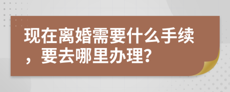 現(xiàn)在離婚需要什么手續(xù)，要去哪里辦理？