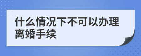 什么情況下不可以辦理離婚手續(xù)