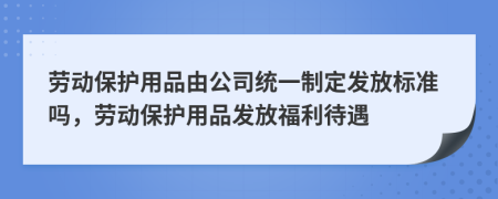 勞動保護用品由公司統(tǒng)一制定發(fā)放標準嗎，勞動保護用品發(fā)放福利待遇